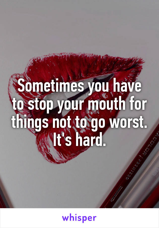 Sometimes you have to stop your mouth for things not to go worst. It's hard.