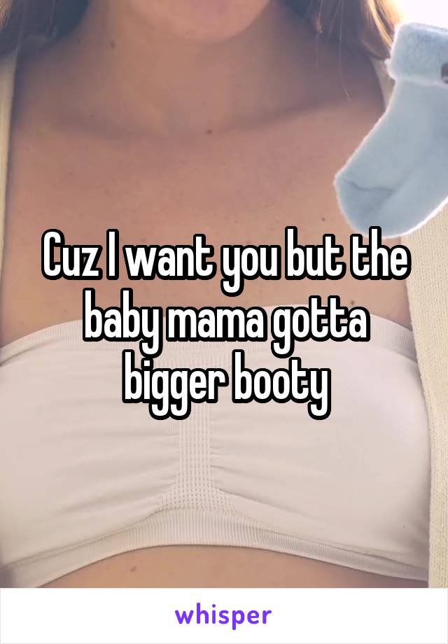 Cuz I want you but the baby mama gotta bigger booty