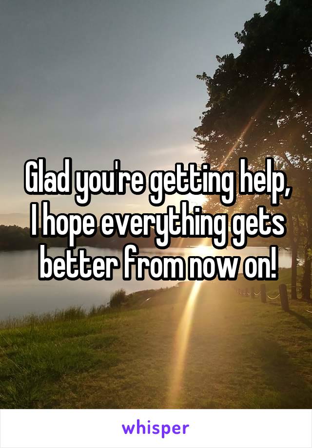 Glad you're getting help, I hope everything gets better from now on!