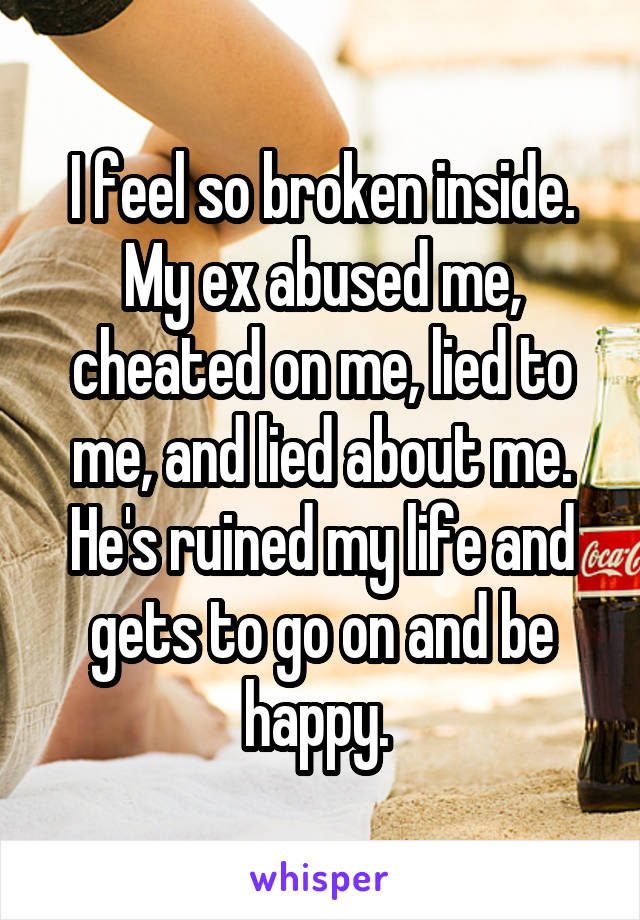 I feel so broken inside. My ex abused me, cheated on me, lied to me, and lied about me. He's ruined my life and gets to go on and be happy. 