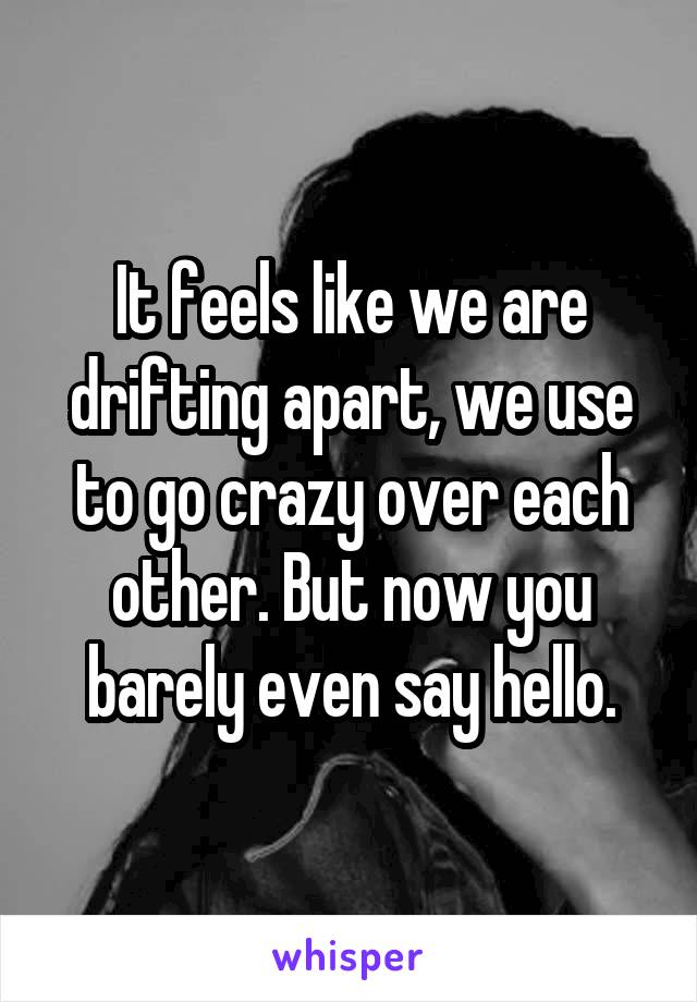 It feels like we are drifting apart, we use to go crazy over each other. But now you barely even say hello.