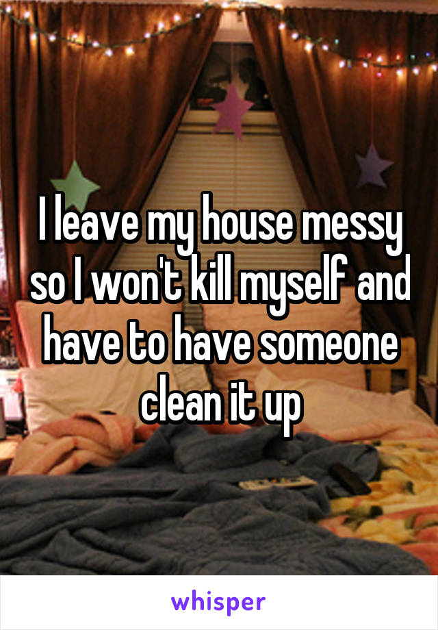 I leave my house messy so I won't kill myself and have to have someone clean it up