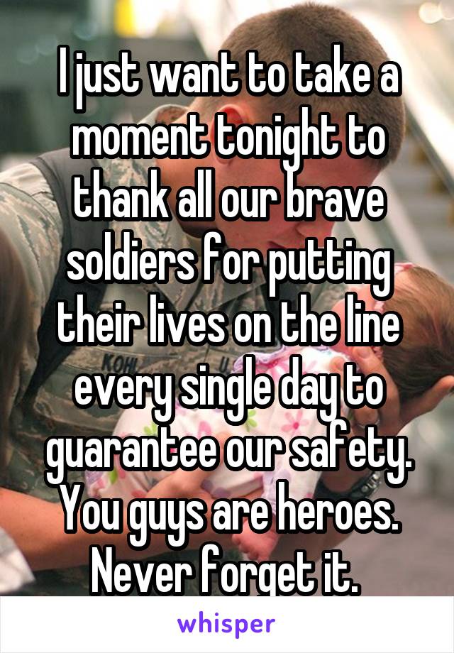 I just want to take a moment tonight to thank all our brave soldiers for putting their lives on the line every single day to guarantee our safety. You guys are heroes. Never forget it. 