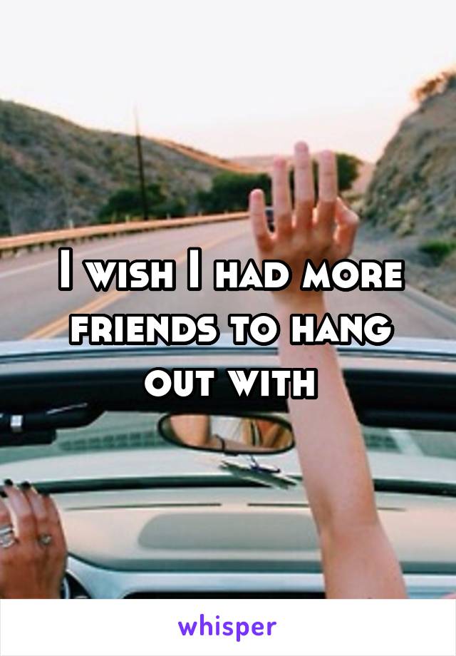 I wish I had more friends to hang out with