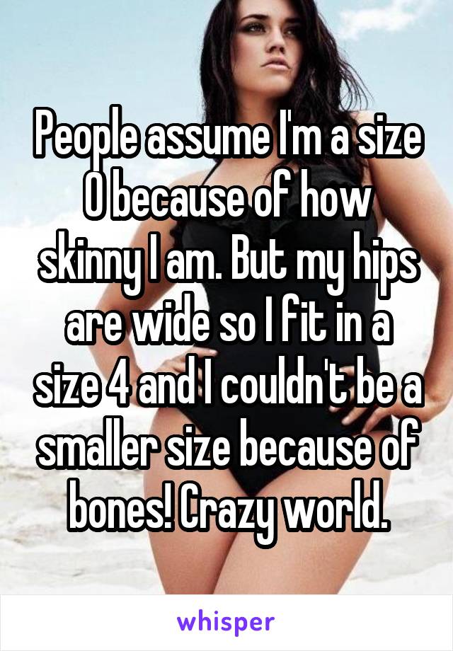 People assume I'm a size 0 because of how skinny I am. But my hips are wide so I fit in a size 4 and I couldn't be a smaller size because of bones! Crazy world.