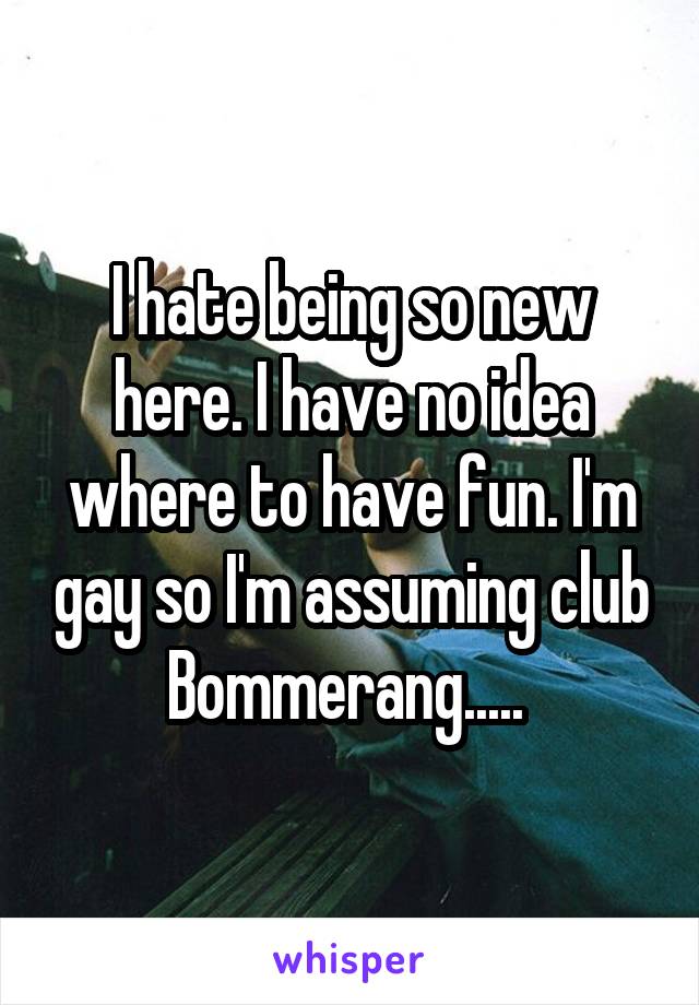 I hate being so new here. I have no idea where to have fun. I'm gay so I'm assuming club Bommerang..... 