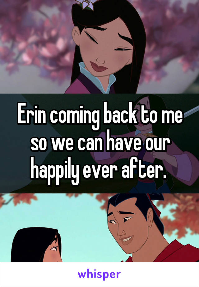 Erin coming back to me so we can have our happily ever after. 