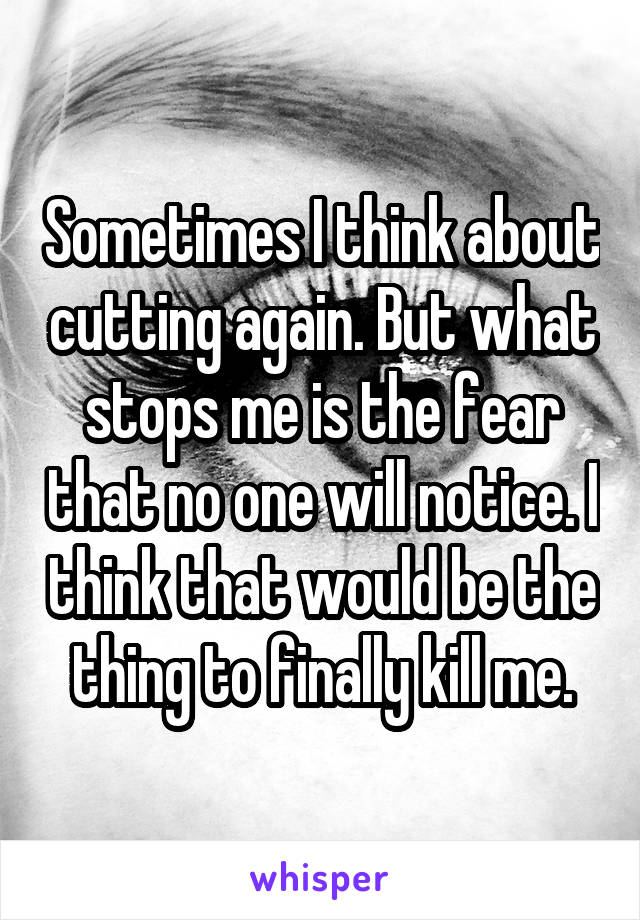 Sometimes I think about cutting again. But what stops me is the fear that no one will notice. I think that would be the thing to finally kill me.