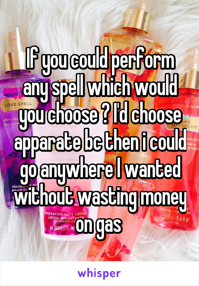 If you could perform any spell which would you choose ? I'd choose apparate bc then i could go anywhere I wanted without wasting money on gas 