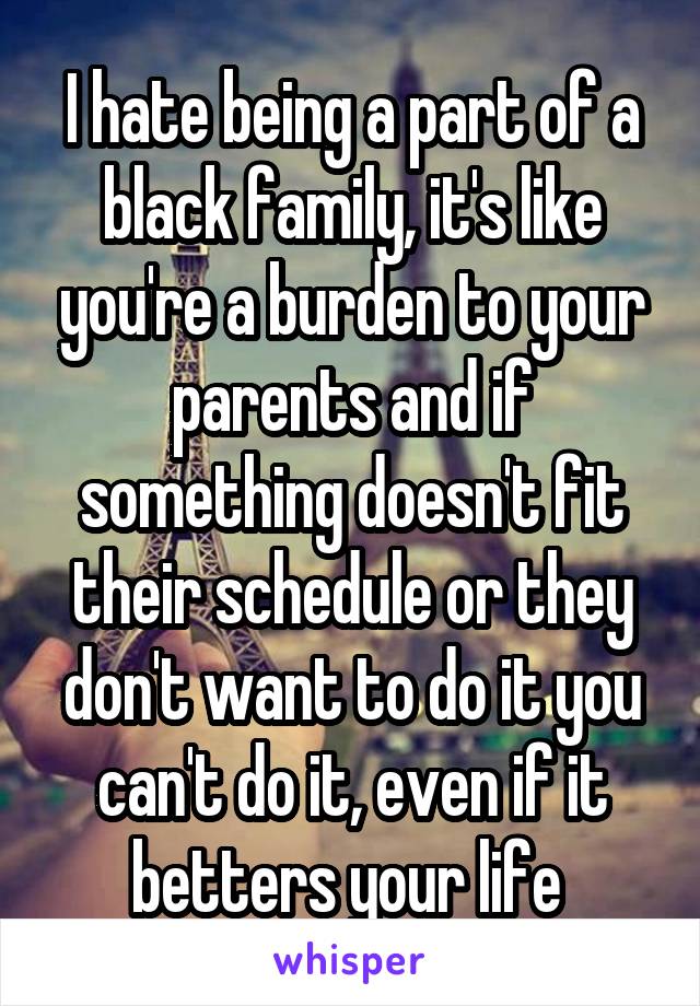 I hate being a part of a black family, it's like you're a burden to your parents and if something doesn't fit their schedule or they don't want to do it you can't do it, even if it betters your life 