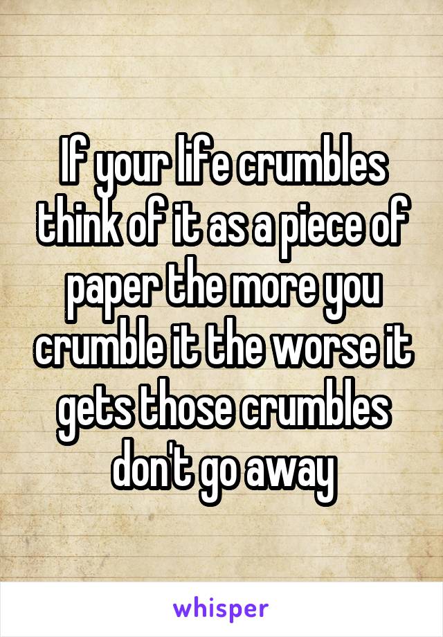 If your life crumbles think of it as a piece of paper the more you crumble it the worse it gets those crumbles don't go away