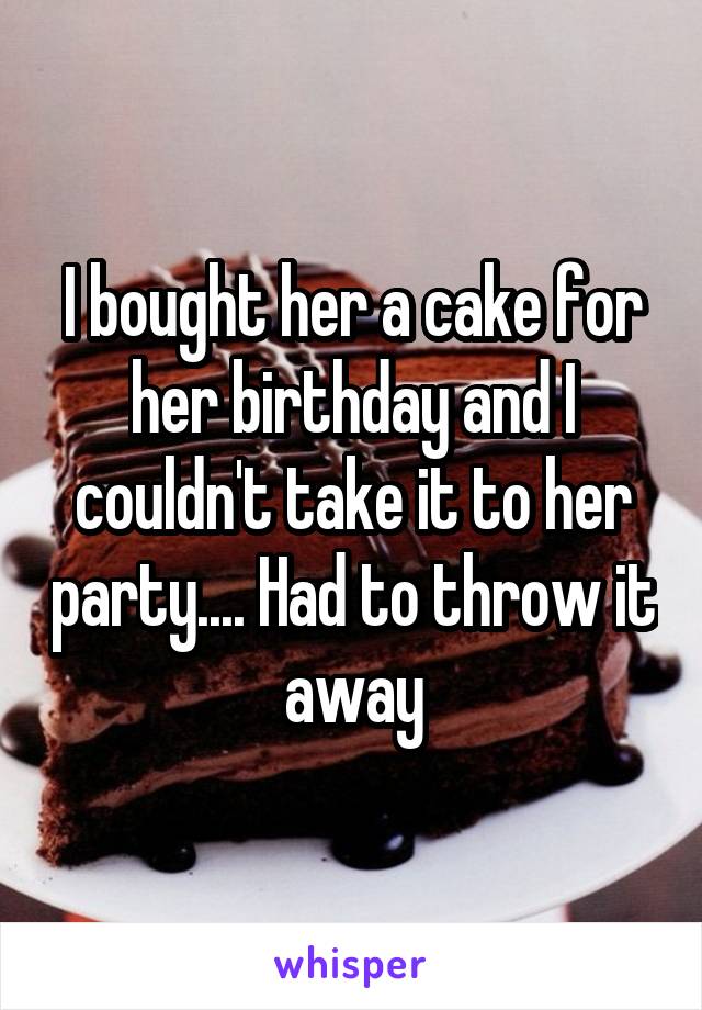 I bought her a cake for her birthday and I couldn't take it to her party.... Had to throw it away