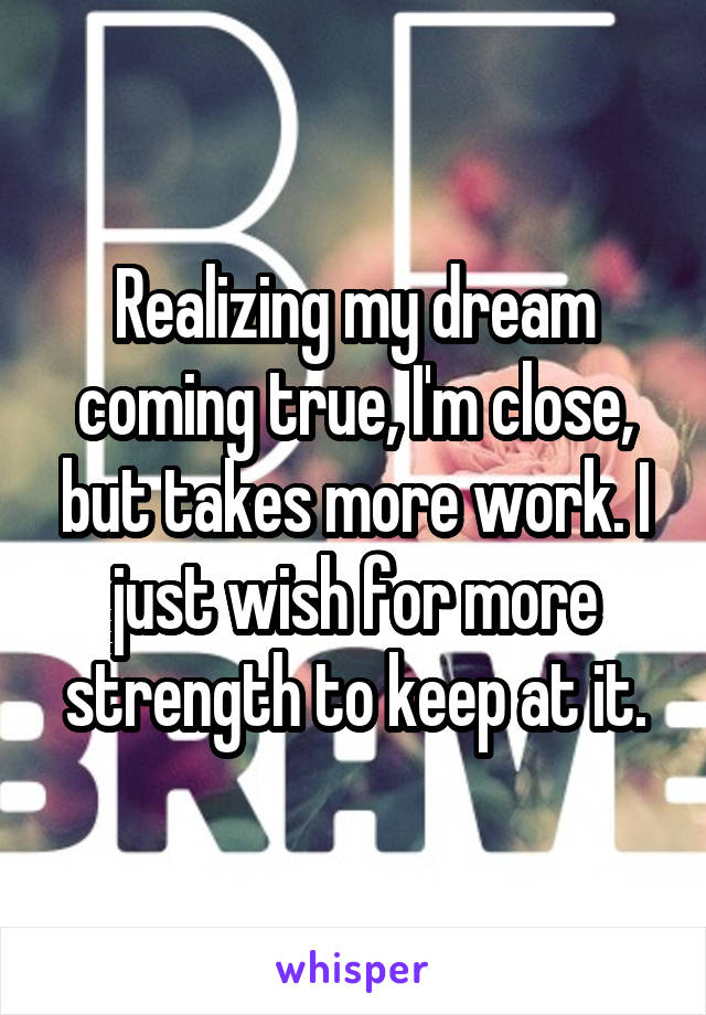Realizing my dream coming true, I'm close, but takes more work. I just wish for more strength to keep at it.
