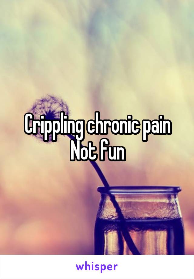  Crippling chronic pain 
Not fun