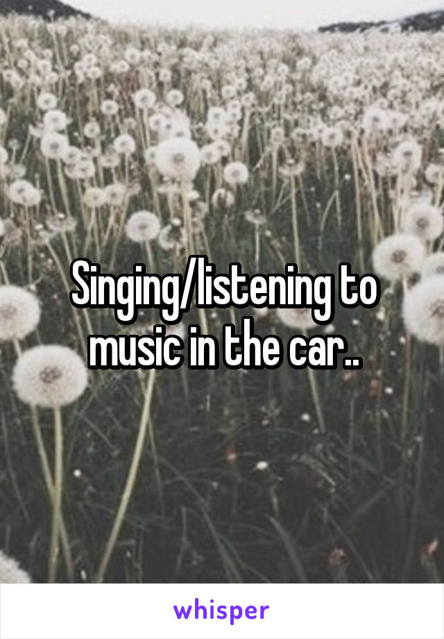 Singing/listening to music in the car..