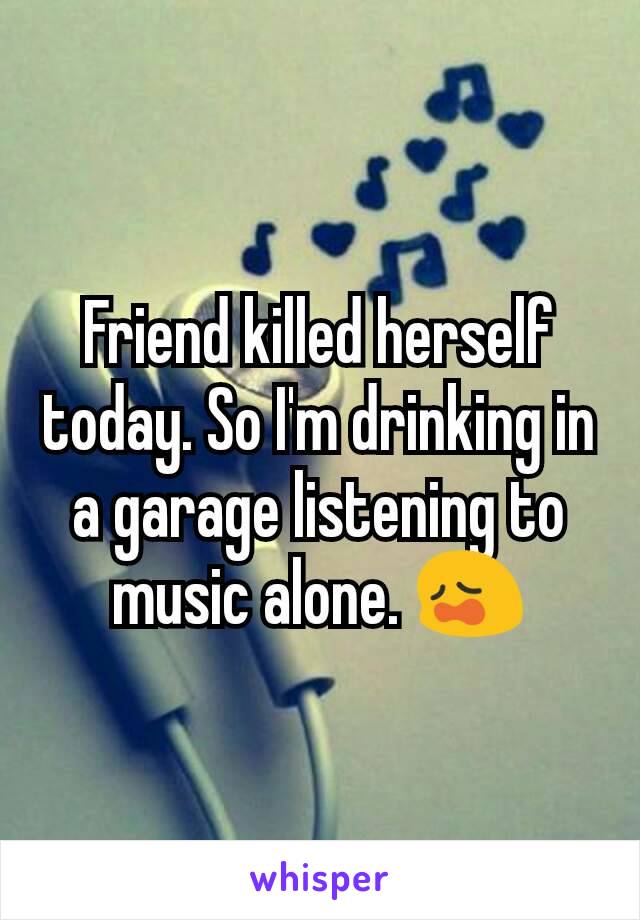 Friend killed herself today. So I'm drinking in a garage listening to music alone. 😩