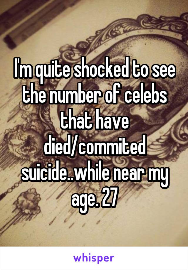 I'm quite shocked to see the number of celebs that have died/commited suicide..while near my age. 27