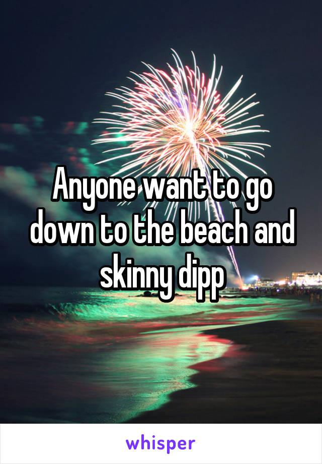 Anyone want to go down to the beach and skinny dipp