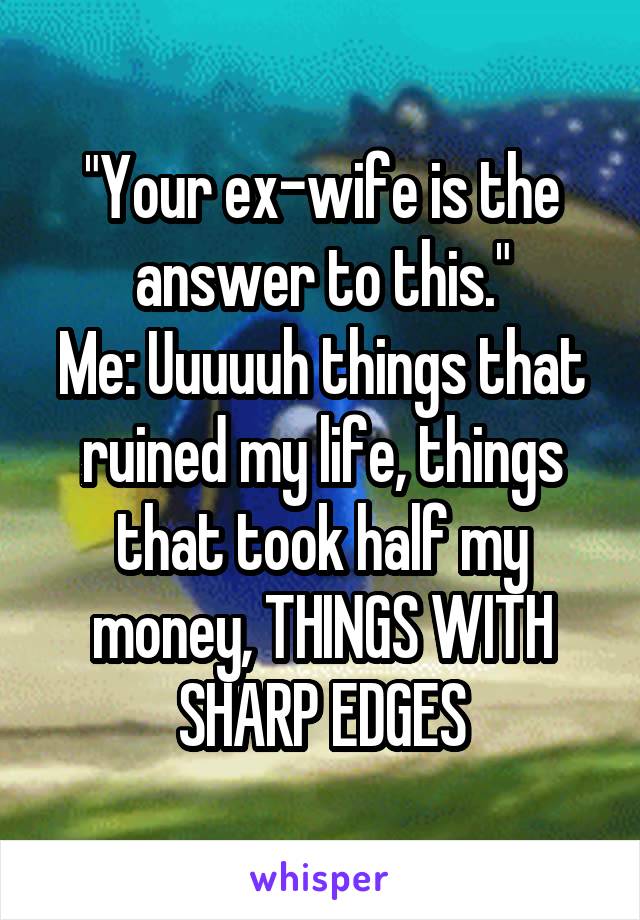 "Your ex-wife is the answer to this."
Me: Uuuuuh things that ruined my life, things that took half my money, THINGS WITH SHARP EDGES