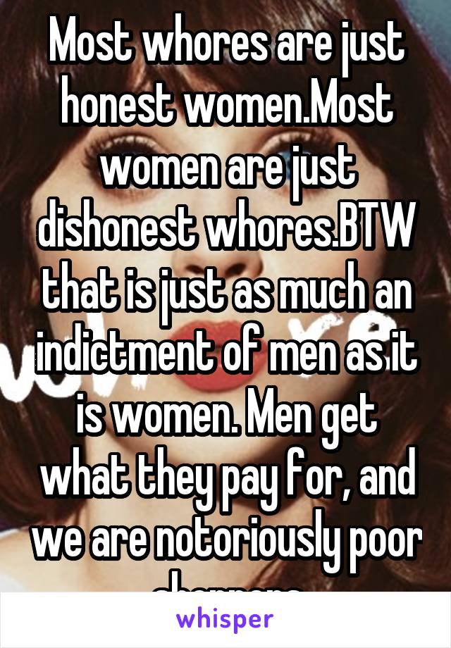 Most whores are just honest women.Most women are just dishonest whores.BTW that is just as much an indictment of men as it is women. Men get what they pay for, and we are notoriously poor shoppers