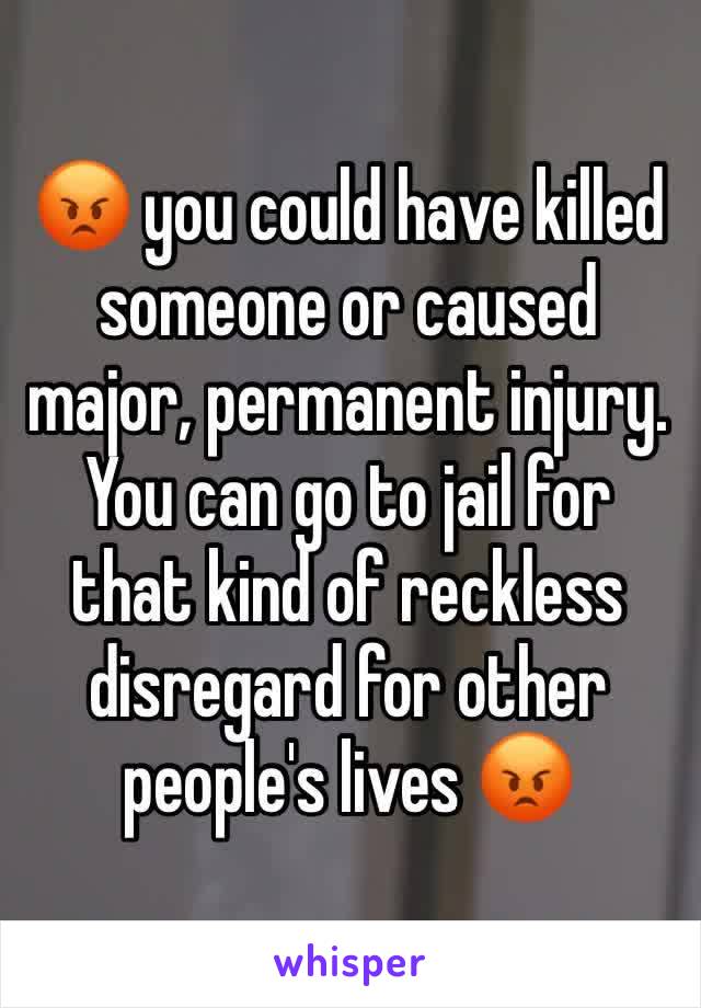 😡 you could have killed someone or caused major, permanent injury. You can go to jail for that kind of reckless disregard for other people's lives 😡
