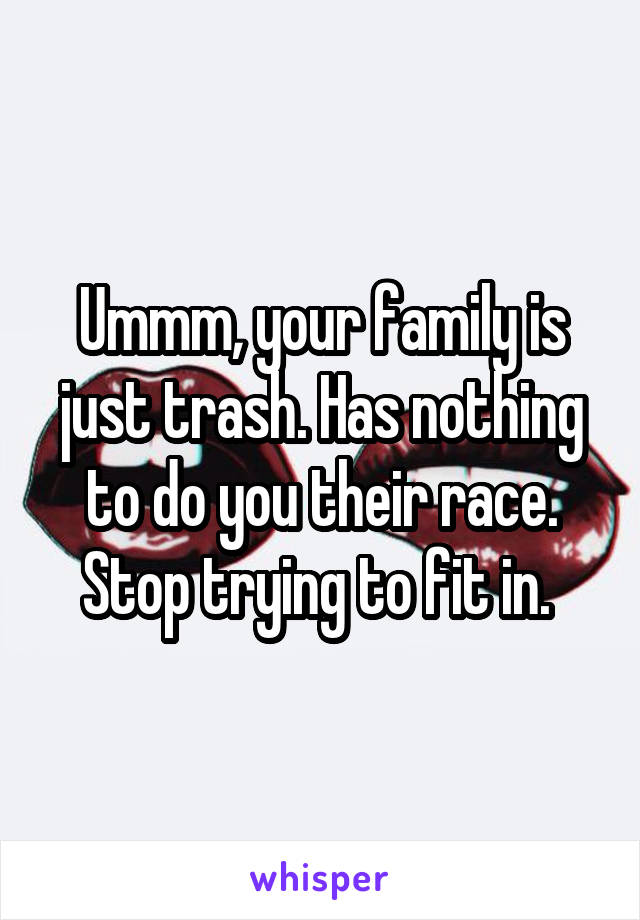 Ummm, your family is just trash. Has nothing to do you their race. Stop trying to fit in. 