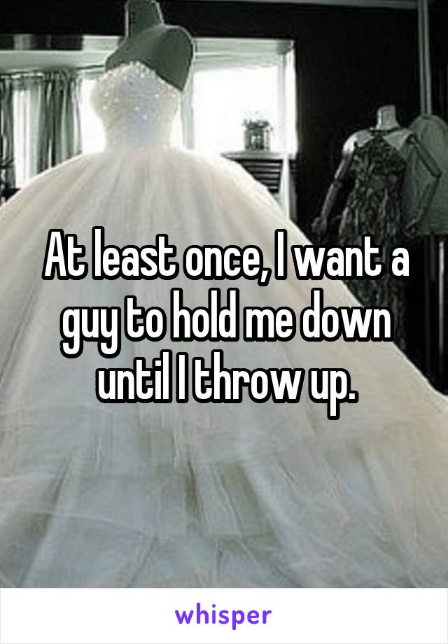 At least once, I want a guy to hold me down until I throw up.