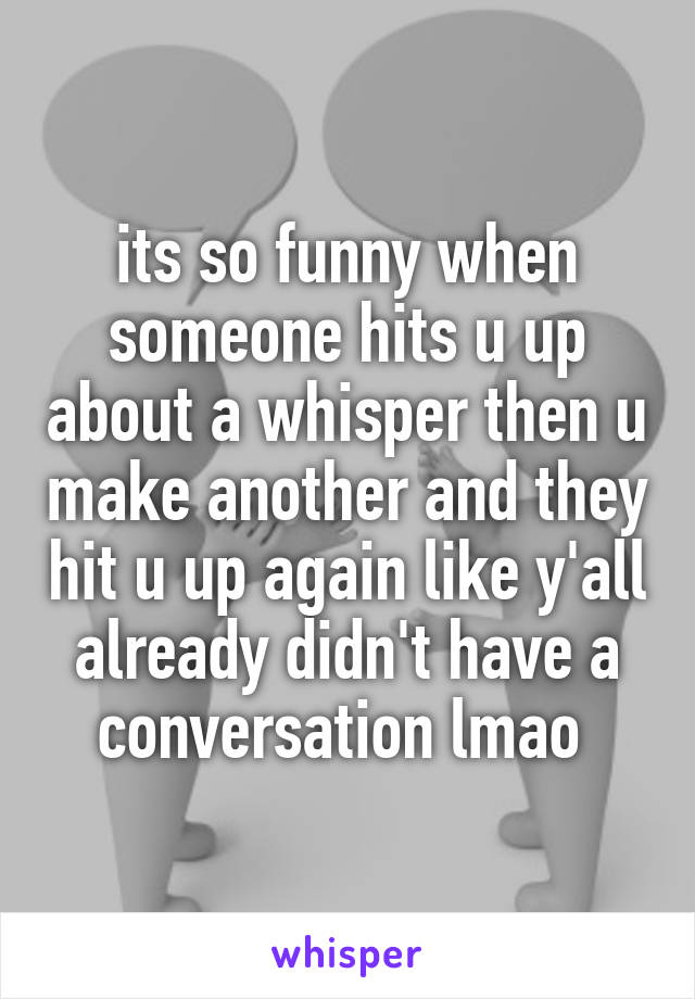 its so funny when someone hits u up about a whisper then u make another and they hit u up again like y'all already didn't have a conversation lmao 