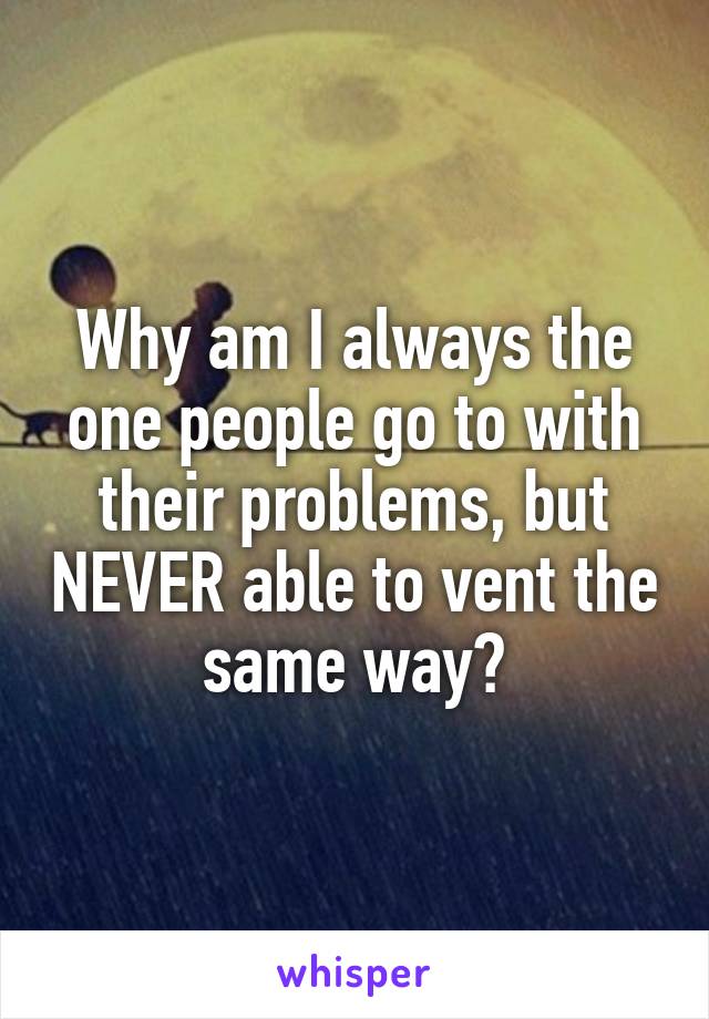 Why am I always the one people go to with their problems, but NEVER able to vent the same way?