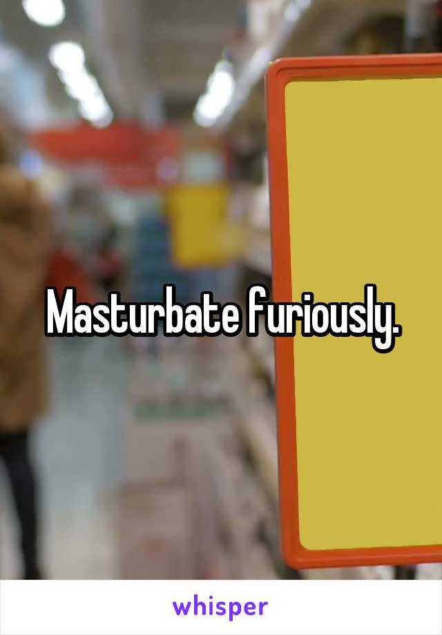 Masturbate furiously.