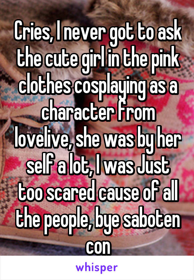 Cries, I never got to ask the cute girl in the pink clothes cosplaying as a character from lovelive, she was by her self a lot, I was Just too scared cause of all the people, bye saboten con