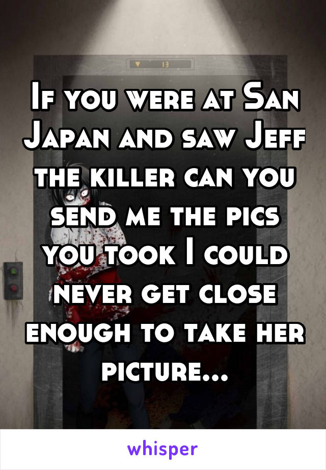 If you were at San Japan and saw Jeff the killer can you send me the pics you took I could never get close enough to take her picture...