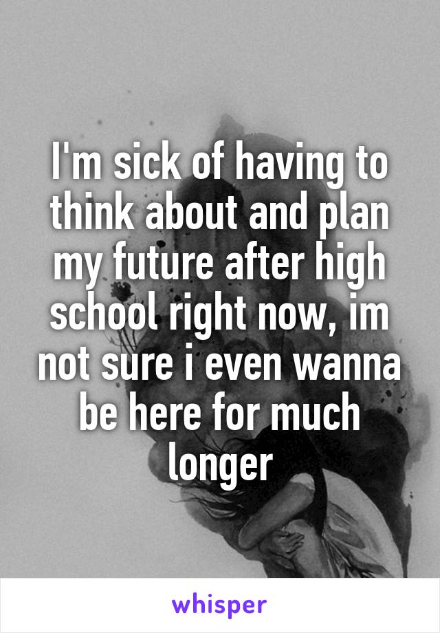I'm sick of having to think about and plan my future after high school right now, im not sure i even wanna be here for much longer