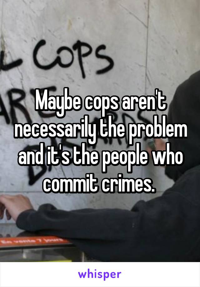 Maybe cops aren't necessarily the problem and it's the people who commit crimes. 