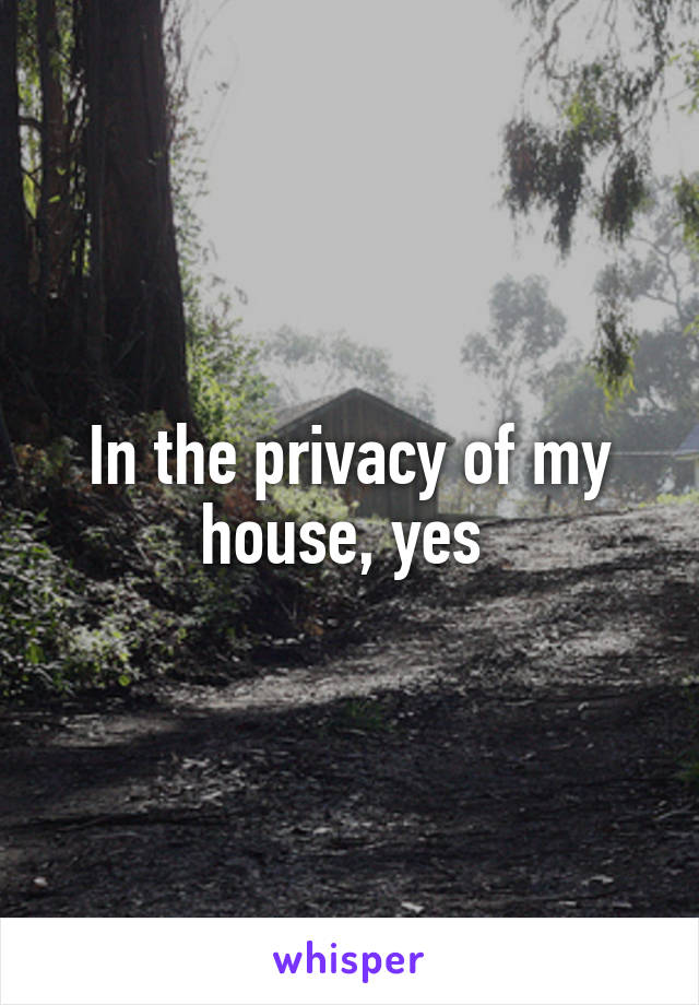In the privacy of my house, yes 