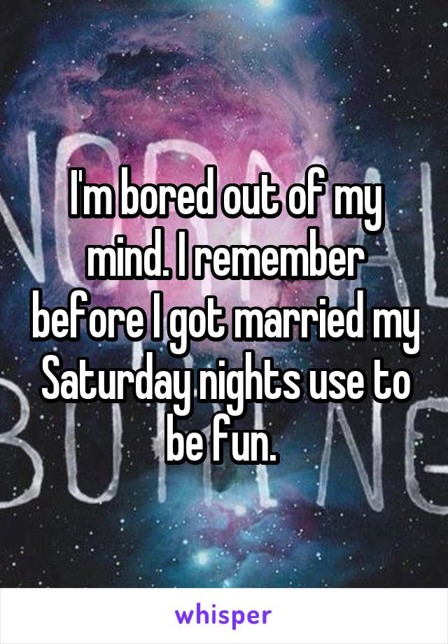 I'm bored out of my mind. I remember before I got married my Saturday nights use to be fun. 