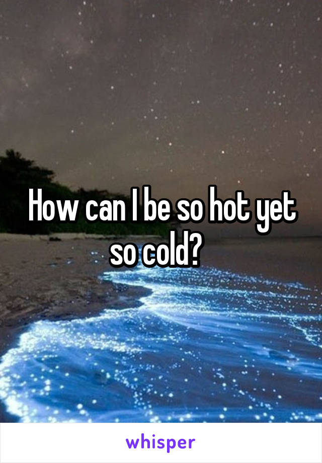 How can I be so hot yet so cold?  