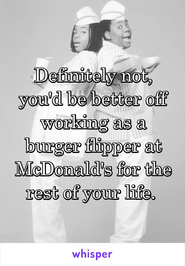 Definitely not, you'd be better off working as a burger flipper at McDonald's for the rest of your life. 