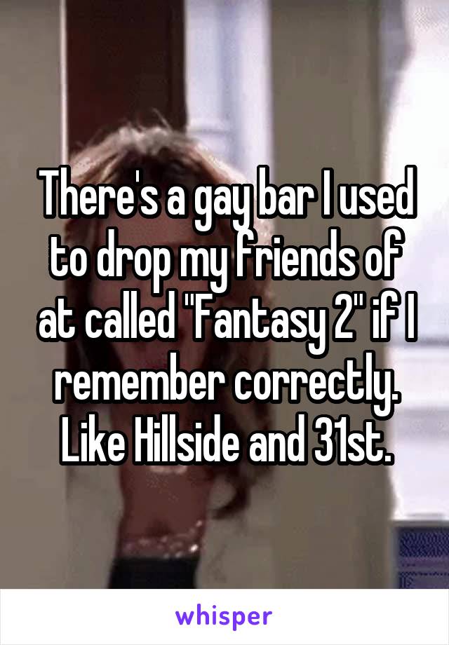 There's a gay bar I used to drop my friends of at called "Fantasy 2" if I remember correctly. Like Hillside and 31st.
