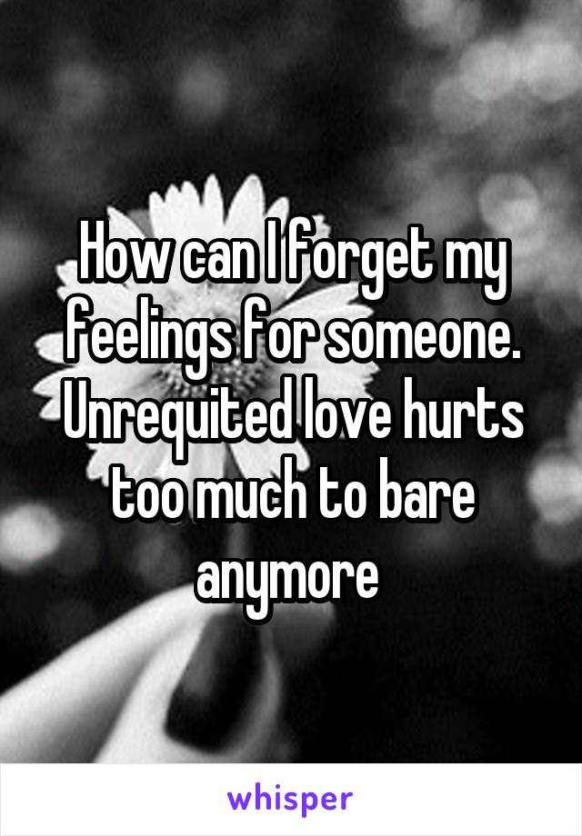 How can I forget my feelings for someone. Unrequited love hurts too much to bare anymore 