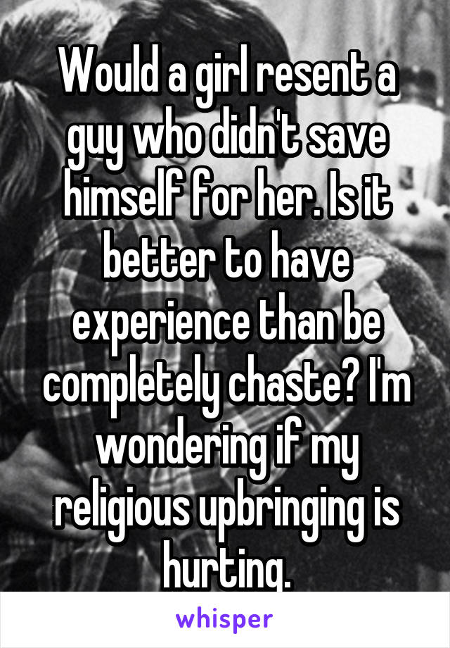 Would a girl resent a guy who didn't save himself for her. Is it better to have experience than be completely chaste? I'm wondering if my religious upbringing is hurting.