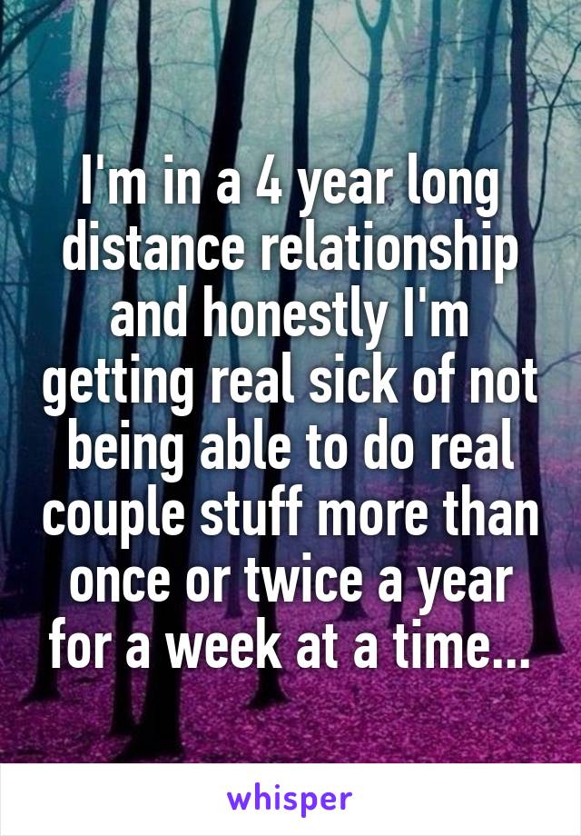 I'm in a 4 year long distance relationship and honestly I'm getting real sick of not being able to do real couple stuff more than once or twice a year for a week at a time...