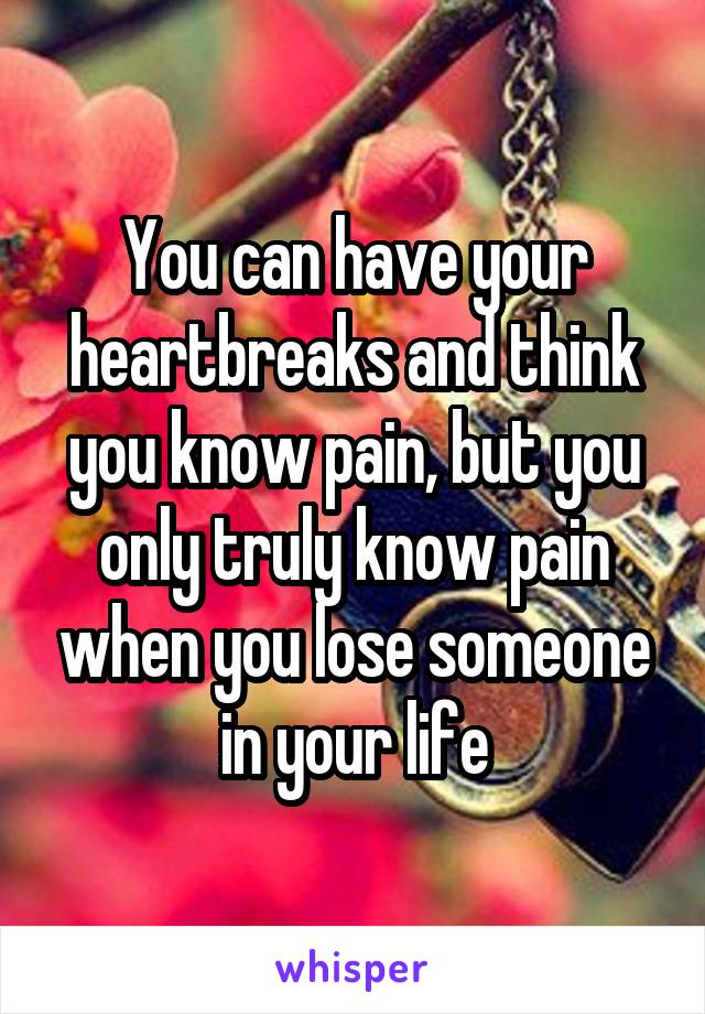 You can have your heartbreaks and think you know pain, but you only truly know pain when you lose someone in your life