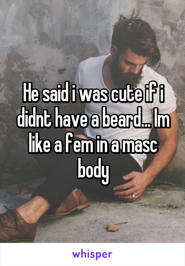 He said i was cute if i didnt have a beard... Im like a fem in a masc body