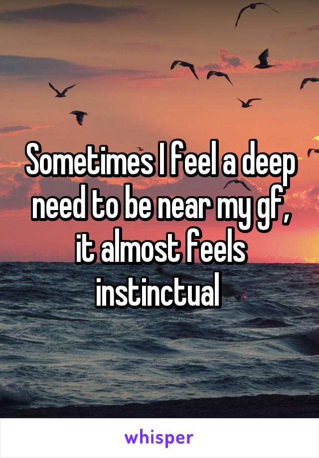 Sometimes I feel a deep need to be near my gf, it almost feels instinctual 