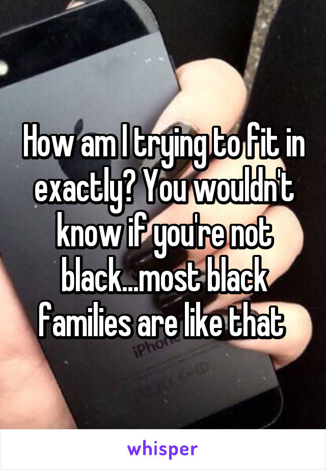How am I trying to fit in exactly? You wouldn't know if you're not black...most black families are like that 