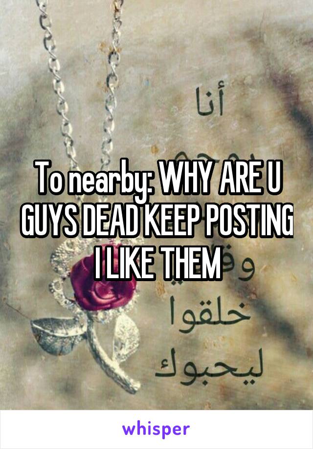 To nearby: WHY ARE U GUYS DEAD KEEP POSTING I LIKE THEM