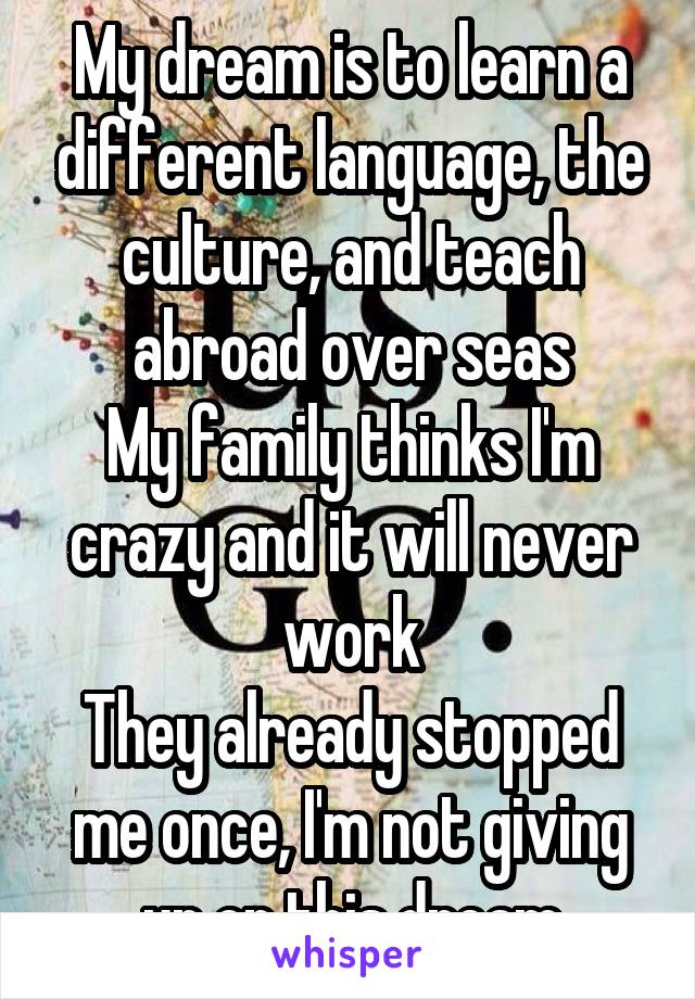 My dream is to learn a different language, the culture, and teach abroad over seas
My family thinks I'm crazy and it will never work
They already stopped me once, I'm not giving up on this dream