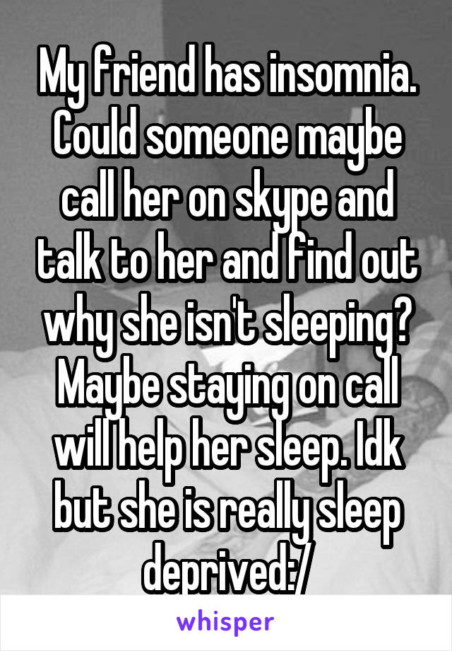 My friend has insomnia. Could someone maybe call her on skype and talk to her and find out why she isn't sleeping? Maybe staying on call will help her sleep. Idk but she is really sleep deprived:/