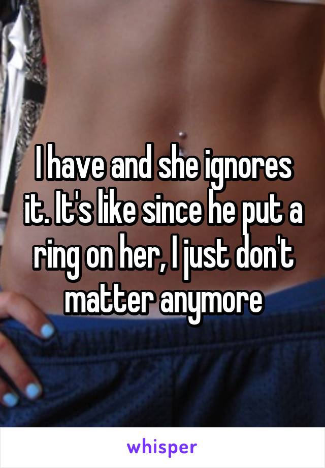 I have and she ignores it. It's like since he put a ring on her, I just don't matter anymore